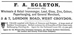 A black-and-white text-only (aside from a decorative “T” and a decorative dividing line) advertisement reading: “F. A. Egleton, (Established 1867), Wholesale & Retail Ironmonger, Lead, Glass, Zinc, Colour, Paperhanging, and General Merchant, 5 & 7, London Road, West Croydon. The Trade supplied with Books of Patterns and Designs. A large stock of Builders’ Ironmongery. Skilled workmen for all branches of Hot-water work, Bellhanging, Painting, &c. Agent for the Perfumed Luxor Oil, 1/3 per gall. Agent for the Mutual Fire Insurance Company, the Mutual Accident Association, the London and County Plate-Glass Company.”