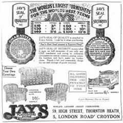 A black-and-white advertisement headed: “The world’s largest furnishers for the world’s best terms / Jay’s”. A table under this gives the weekly payments for furniture of different total prices. Two drawings of legal seals are to either side, labelled “Jay’s seal of quality” and “Jay’s seal of security”. Text in the middle explains: “Jay’s seal of quality is attached to Every Article. Look for it when purchasing. ‘Jay’s Red Seal means a Square Deal’. Jay’s seal of security means what it says, no half measures—if you only pay ONE instalment and owing to unforeseen circumstances cannot continue paying, return the furniture and Jay’s make no further claim. Simply a fair and reasonable charge for use and carriage of goods returned.” Below are drawings of a sofa, two armchairs, and a double bed. Text in boxes reads: “Choose Your Own Coverings” and “All goods delivered free and privately to your home”. At the bottom is more text: “World’s largest credit furnishers. 59, High Street, Thornton Heath. 5, London Road Croydon”. A logo for “Jay’s Furnishing Stores” is in the bottom left-hand corner.
