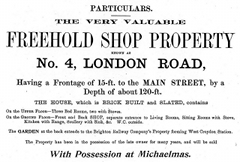 A black-and-white advertisement reading: “Particulars. The very valuable freehold shop property known as No. 4, London Road, having a frontage of 15-ft. to the main street, by a depth of about 120-ft. The house, which is brick built and slated, contains on the upper floor — three bed rooms, two with stoves. On the ground floor — front and back shop, separate entrance to living rooms, sitting rooms with stove, kitchen with range, scullery with sink, &c. W.C. outside. The garden at the back extends to the Brighton Railway Company’s property forming West Croydon station. The property has been in possession of the late owner for many years, and will be sold with possession at Michaelmas.”