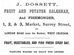 A black-and-white advertisement with text in various fonts and sizes reading: “J Dossett Fruit and Potatoe [sic] Salesman, and Fishmonger, 1, 2, & 3, Market, Surrey Street, and London Road (near the Station), West Croydon. Fruit, vegetables, and fish fresh every day. Families waited on daily for orders.”