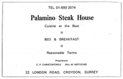 A black-and-white advertisement with text in various sizes reading: “Tel. 01-680 3574 / Palamino Steak House / Cuisine at the [sic] Best / Bed & Breakfast / Reasonable Terms / Proprietors: C P Christoforou / Mrs M Metochis / 22 London Road, Croydon, Surrey.”