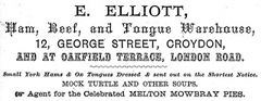 A black-and-white advert in a variety of fonts. The text reads: “E. Elliott / Ham, Beef, and Tongue Warehouse / 12, George Street, Croydon / and at Oakfield Terrace, London Road. / Small York Hams & Ox Tongues Dressed & sent out on the Shortest Notice. / Mock turtle and other soups. / Agent for the Celebrated Melton Mowbray Pies.”