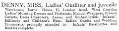 A text-only advertisement reading: “DENNY, MISS, Ladies’ Outfitter and Juvenile Warehouse, Lorne House, 17, London Road, West Croydon[.] Ladies’ Morning Dresses and Petticoats, Flannel Wrappers, French Corsets, Dress Improvers, Laces, and Embroideries. Infants’ Millinery and Children’s Hats. Indian Outfits and Wedding Trousseaux promptly attended to. Infants’ Bassinettes and Baskets complete.”