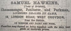 A black-and-white text-only newspaper advertisement reading: “Samuel Hawkins, (Late of Brixton), Cheesemonger, Poulterer, and Porkman, Licensed Dealer in Game, 18, London Road, West Croydon, Near the Station.  Ox tongues and dairy fed pork.  Families may depend on being supplied with the very best goods at moderate prices.”