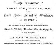 A black-and-white advertisement using several different fonts. The text reads: ‘ “The Universal,” LONDON ROAD, WEST CROYDON, is the Noted House Furnishing Warehouse IN CROYDON.  We have always on hand the Largest and Cheapest Stock of Bedsteads, Bedding, Furniture, Carpets, Rugs, &c., Of every description.  ALL GOODS DELIVERED FREE.  Illustrated catalogue & estimates upon application.’