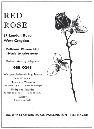 A black-and-white advert with a pen drawing of a long-stemmed rose on the right-hand side and text on the left-hand side: “RED ROSE / 37 London Road / West Croydon / Delicious Chinese Hot Meals to take away / Orders taken by telephone 688 0243 / We open daily–including Sunday / OPENING HOURS / Monday to Thursday / 12 noon to 2 p.m. / 5 p.m. to midnight / Friday and Saturday / 12 noon to 2 p.m. / 5 p.m. to 1 a.m. / Sunday / 5 p.m. to midnight / also at 47 STAFFORD ROAD, WALLINGTON Tel.: 647 2450”.