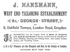 A black-and-white advert in a variety of fonts, reading “J. Hansmann, West End Tailoring Establishment. A1, George Street, and 6, Oakfield Terrace, London Road, Croydon.  J Hansmann has the Largest Stock of West of England and Best Scotch Goods in Surrey to select fro for Gentlemen’s Dress, Walking, Shooting, and Fishing Suits; also Ladies’ Ulsters, Jackets, and Travelling Cloaks.  J.H.’s 21/- Trousers are the Cheapest and Best in the County of London.  Patterns sent post free.”