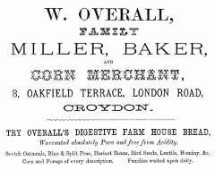 A black-and-white text-only advertisement in various fonts, reading: “W. Overall, Family Miller, Baker, and Corn Merchant, 8, Oakfield Terrace, London Road, Croydon.  Try Overall’s Digestive Farm House Bread, Warranted absolutely Pure and free from Acidity.  Scotch Oatmeals, Blue & Split Peas, Haricot Beans, Bird Seeds, Lentils, Hominy, &c.  Corn and Forage of every description.  Families waited upon daily.”