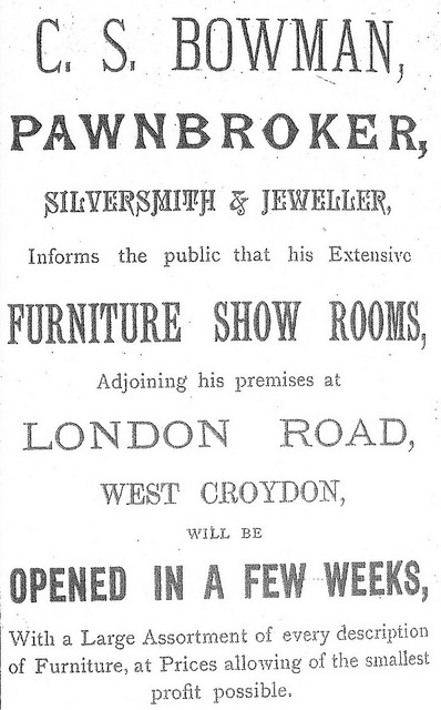 A black-and-white text-only advertisement in a variety of fonts, reading: “C. S. Bowman, pawnbroker, silversmith & jeweller, Informs the public that his Extensive furniture show rooms, Adjoining his premises at London Road, West Croydon, will be opened in a few weeks, With a Large Assortment of every description of Furniture, at Prices allowing of the smallest profit possible.”