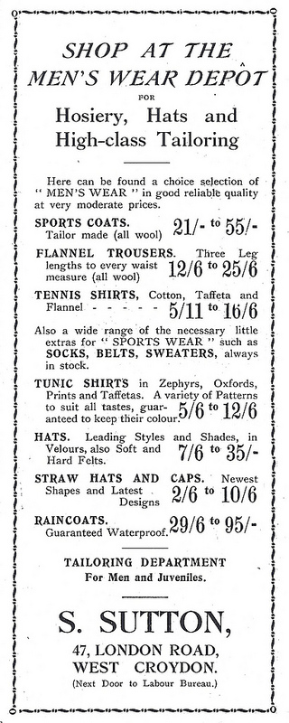 A black-and-white text-only advertisement reading:
“SHOP AT THE MEN’S WEAR DEPÔT FOR Hosiery, Hats and High-Class
Tailoring.  Here can be found a choice selection of ‘‘MEN’S WEAR’’ in
good reliable quality at very moderate prices.  SPORTS COATS. Tailor
made (all wool) 21/- to 55/-.  FLANNEL TROUSERS.  Three Leg lengths to
every waist measure (all wool) 12/6 to 25/6.  TENNIS SHIRTS, Cotton,
Taffeta and Flannel 5/11 to 16/6.  Also a wide range of the necessary
little extras for ‘‘SPORTS WEAR’’ such as SOCKS, BELTS, SWEATERS,
always in stock.  TUNIC SHIRTS in Zephyrs, Oxfords, Prints and
Taffetas.  A variety of Patterns to suit all tastes, guaranteed to
keep their colour. 5/6 to 12/6.  HATS.  Leading Styles and Shades, in
Velours, also Soft and Hard Felts.  7/6 to 35/-.  STRAW HATS AND CAPS.
Newest Shapes and Latest Designs 2/6 to 10/6.  RAINCOATS.  Guaranteed
Waterproof.  29/6 to 95/-.  TAILORING DEPARTMENT For Men and
Juveniles.  S. SUTTON, 47, LONDON ROAD, WEST CROYDON.  (Next Door to
Labour Bureau.)”