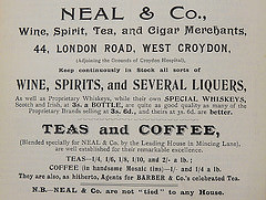 Advertisement reading “Neal & Co., Wine, Spirit, Tea, and Cigar Merchants, 44, London Road, West Croydon, (Adjoining the Grounds of Croydon Hospital), Keep continuously in Stock all sorts of wine, spirits, and several liquers, As well as Proprietory Whiskeys, while their own SPECIAL WHISKEYS, Scotch and Irish, at 3s. a BOTTLE, are quite as good quality as many of the Proprietary Brands selling at 3s. 6d., and theirs at 3s. 6d. are better.  TEAS and COFFEE, (Blended specially for Neal & Co. by the Leading House in Mincing Lane), are well established for their remarkable excellence.  TEAS—1/4, 1/6, 1/8, 1/10, and 2/- a lb.; COFFEE (in handsome Mosaic tins)—1/- and 1/4 a lb.  They are also, as hitherto, Agents for Barber & Co.’s celebrated Tea.  N.B.—Neal & Co. are not ‘tied’ to any House.”