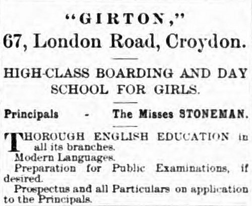 A text-only advert reading “‘GIRTON,’ 67, London Road, Croydon.  High-class boarding and day school for girls.  Principals — The Misses Stoneman.  Thorough English Education in all its branches. Modern Languages.  Perparation for Public Examinations, if desired. Prospectus and all Particulars on application to the Principals.”