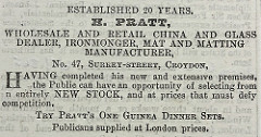 A monochrome text-only advert reading: “Established 20 years.  H. Pratt, wholesale and retail china and glass dealer, ironmonger, mat and matting manufacturer, No, 47, Surrey-street, Croydon, Having completed his new and extensive premises, the Public can have an opportunity of selecting from n [sic; probably intended ‘an’] entirely NEW STOCK, and at prices that must defy competition.  Try Pratt’s One Guines Dinner Sets.  Publicans supplied at London prices.