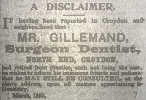 A text-only advert reading: “A disclaimer.  It having been reported in Croydon and neighbourhood that Mr. Gillemand, Surgeon Dentist, North End, Croydon, had retired from practice, such not being the case, he wishes to inform his numerous friends and patients that he may still be consulted at the above address, upon all matters appertaining to Dentistry.  March, 1895.”