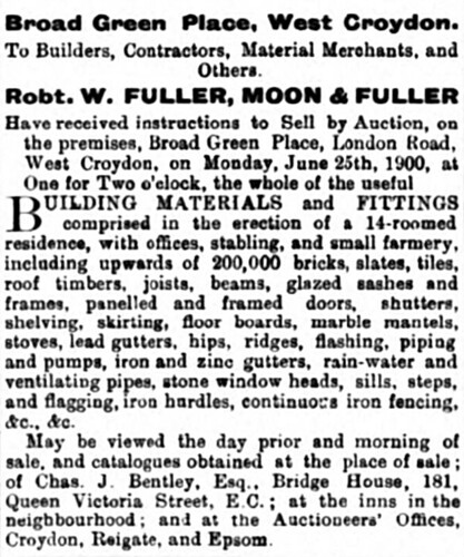 Advert headed “Broad Green Place, West Croydon”, addressed to “Builders, Contractors, Material Merchants, and Others”, for the sale of “the whole of the useful building materials and fittings comprised in the erection of a 14-roomed residence, with offices, stabling, and small farmery”.  An extensive list of these materials is given, including “upwards of 200,000 bricks”.