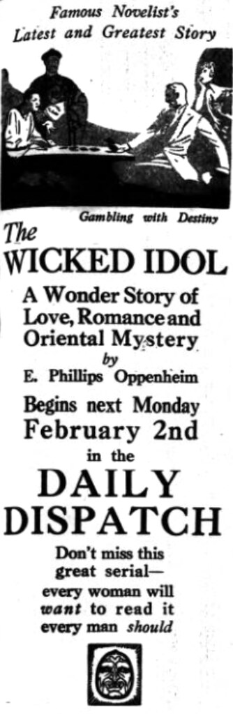 A newspaper advert reading: “Famous Novelist’s Latest and Greatest Story / The Wicked Idol / A Wonder Story of Love, Romance and Oriental Mystery by E. Phillips Oppenheim Begins next Monday February 2nd in the Daily Dispatch / Don’t miss this great serial — every woman will want to read it / every man should”.  Near the top is a drawing of two people sitting at a table playing cards, with a flapper-style woman leaning over the shoulder of one of them and a stereotyped “sinister Chinese man” standing in the shadows beyond the table; this is captioned “Gambling with Destiny”.