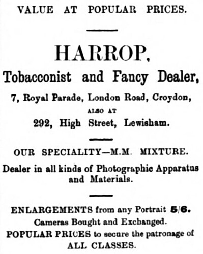 A newspaper advert reading: “Value at popular prices. Harrop, Tobacconist and Fancy Dealer, 7, Royal Parade, London Road, Croydon, also at 292 High Street, Lewisham.  Our speciality — M. M. Mixture.  Dealer in all kinds of Photographic Apparatus and Materials.  Enlargements from any Portrait 5/6.  Cameras Bought and Exchanged.  Popular prices to secure the patronage of all classes.”