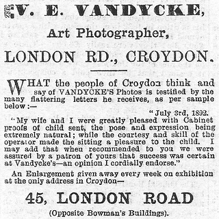 A black-and-white text-only newspaper advert reading: “V. E. Vandycke, Art Photographer, London Rd., Croydon.  What the people of Croydon think and say of Vandycke’s Photos is testified by the many flattering letters he recieves, as per sample below:– ‘July 3rd, 1892.  My wife and I were greatly pleased with Cabinet proofs of child sent, the pose and expression being extremely natural; while the courtesy and skill of the operator made the sitting a pleasure to the child.  I may add that when recommended to you we were assured by a patron of yours that success was certain at Vandycke’s — an opinion I cordially endorse.’ An Enlargement given away every week on exhibition at the only address in Croydon — 45, London Road (Opposite Bowman’s Buildings).”