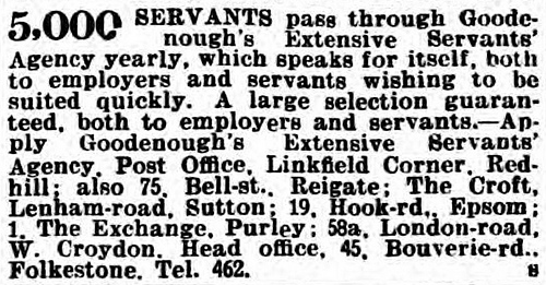 Text-only line advert stating that “5,000 servants pass through Goodenough’s Extensive Servants’ Agency yearly, which speaks for itself, both to employers and servants wishing to be suited quickly.  A large selection guaranteed, both to employers and servants” and giving addresses at Post Office, Linkfield Corner, Redhill; 75 Bell Street, Reigate; The Croft, Lenham Road, Sutton; 19 Hook Road, Epsom; 1 The Exchange, Purley; 58a London Road, West Croydon; and 45 Bouverie Road, Folkestone (head office).