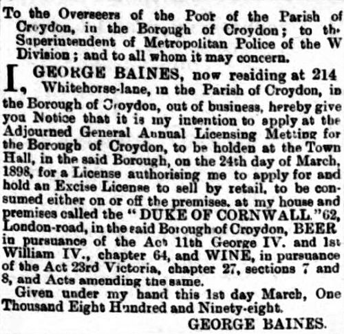 A notice addressed “To the Overseers of the Poor of the Parish of Croydon, in the Borough of Croydon; to the Superintendant of Metropolitan Police of the W Division; and to all whom it may concern” stating that “George Baines, now residing at 214 Whitehorse-lane” intends “to apply at the Adjourned General Annual Licensing Metting [sic] for the Borough of Croydon [...] for a License authorising me to apply for and hold an Excise License to sell [beer and wine] by retail, to be consumed either on or off the premises, at my home and premises called the ‘DUKE OF CORNWALL,’ 62, London-road”.