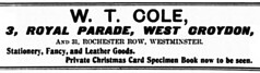A black-and-white advert in a variety of fonts reading: “W. T. Cole, 3, Royal Parade, West Croydon, and 31, Rochester Row, Westminster.  Stationery, Fancy, and Leather Goods.  Private Christmas Card Specimen Book now to be seen.