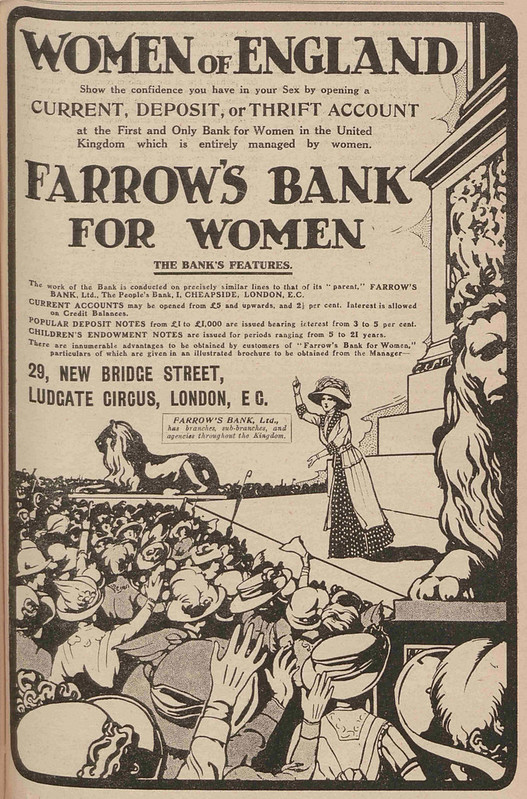 A full-page black-and-white advert, half of it taken up with a line drawing of a woman in a hat and long dress standing with one arm raised on a pedestal in front of a large crowd of similarly-hatted women. Carved lions are to either side of the woman and a large pillar can be seen behind her, suggesting a location in Trafalgar Square.  The text of the ad urges the “Women of England” to “Show the confidence you have in your Sex by opening a current, deposit, or thrift account at the First and Only Bank for Women in the United Kingdom which is entirely managed by women.  Farrow’s Bank For Women”.  The address of the bank is given as 29 New Bridge Street, Ludgate Circus, London EC.